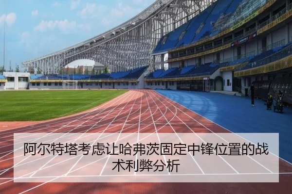 阿尔特塔考虑让哈弗茨固定中锋位置的战术利弊分析