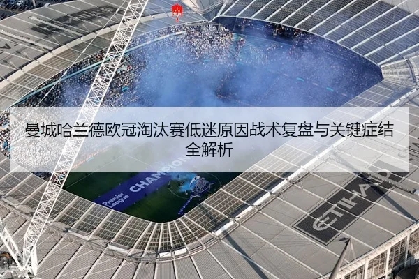 曼城哈兰德欧冠淘汰赛低迷原因战术复盘与关键症结全解析
