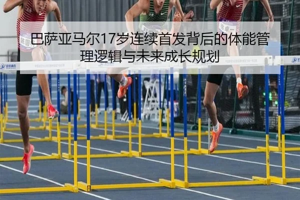 巴萨亚马尔17岁连续首发背后的体能管理逻辑与未来成长规划