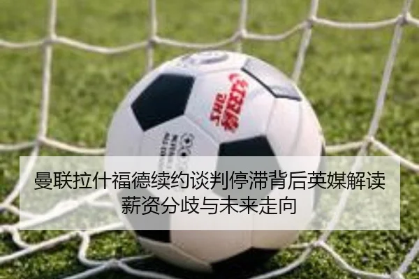曼联拉什福德续约谈判停滞背后英媒解读薪资分歧与未来走向