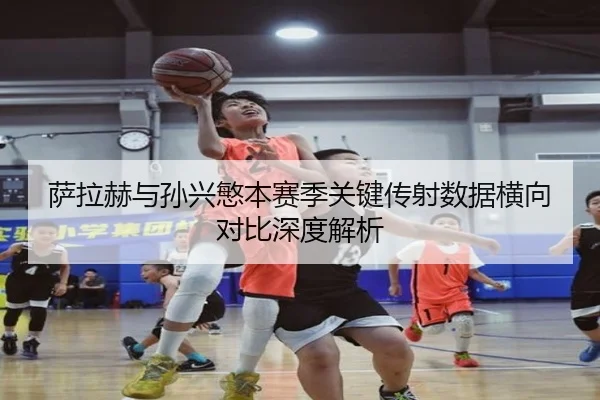 萨拉赫与孙兴慜本赛季关键传射数据横向对比深度解析