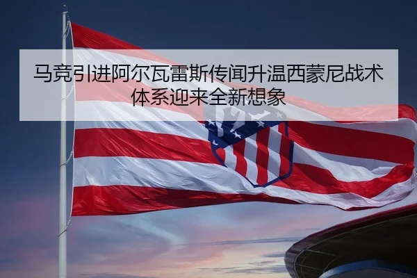 马竞引进阿尔瓦雷斯传闻升温西蒙尼战术体系迎来全新想象
