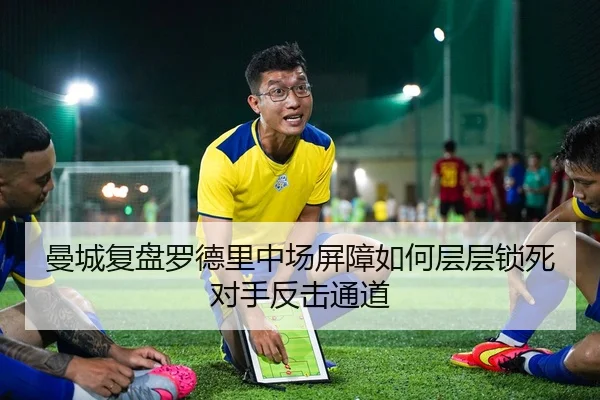 曼城复盘罗德里中场屏障如何层层锁死对手反击通道